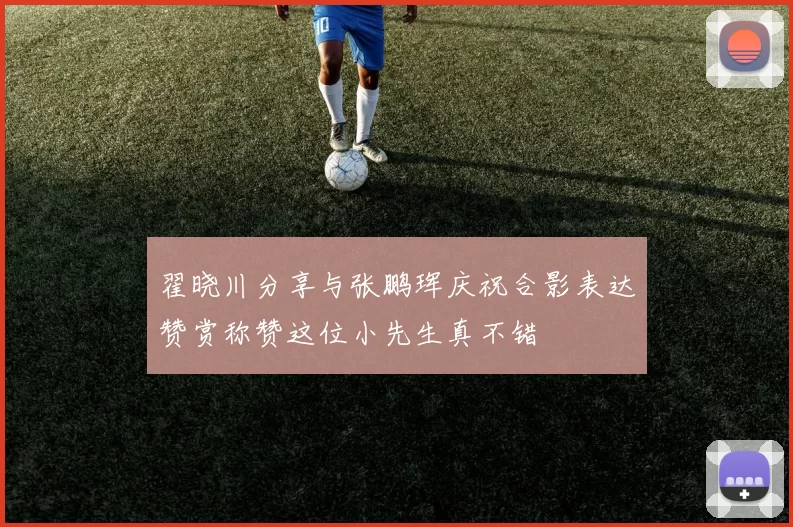 翟晓川分享与张鹏珲庆祝合影表达赞赏称赞这位小先生真不错