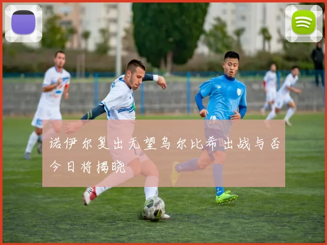 诺伊尔复出无望乌尔比希出战与否今日将揭晓
