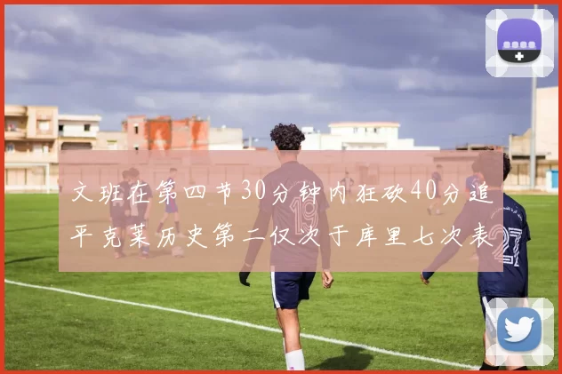 文班在第四节30分钟内狂砍40分追平克莱历史第二仅次于库里七次表现