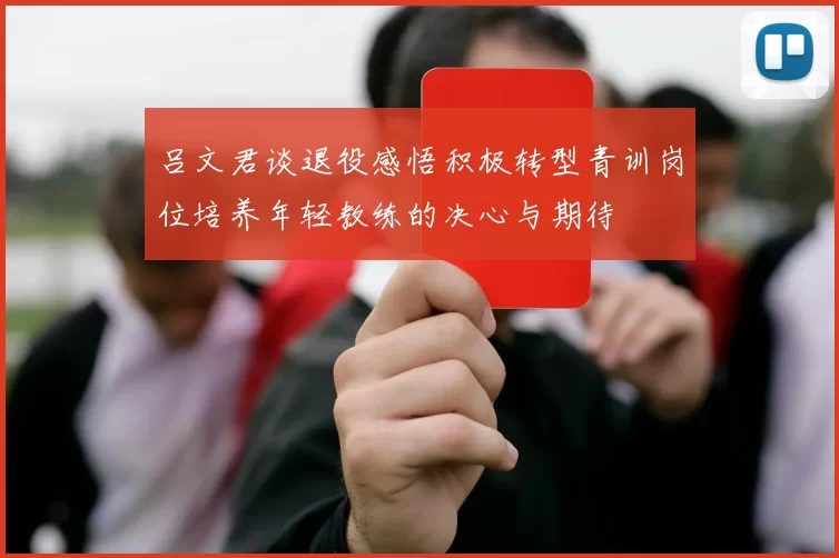 吕文君谈退役感悟积极转型青训岗位培养年轻教练的决心与期待