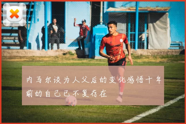 内马尔谈为人父后的变化感悟十年前的自己已不复存在