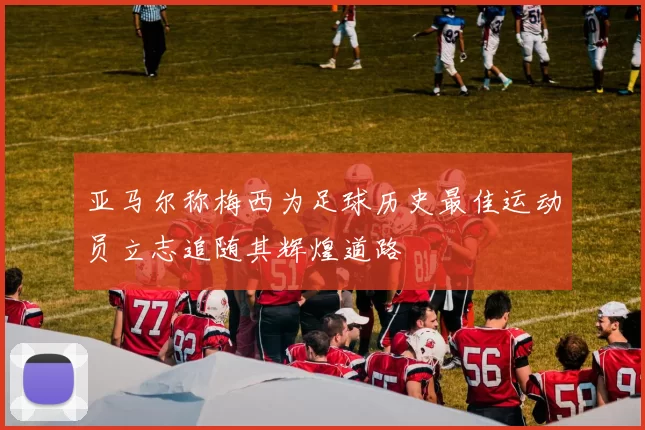 亚马尔称梅西为足球历史最佳运动员立志追随其辉煌道路