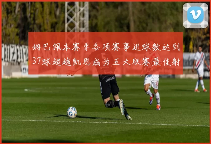 姆巴佩本赛季各项赛事进球数达到37球超越凯恩成为五大联赛最佳射手