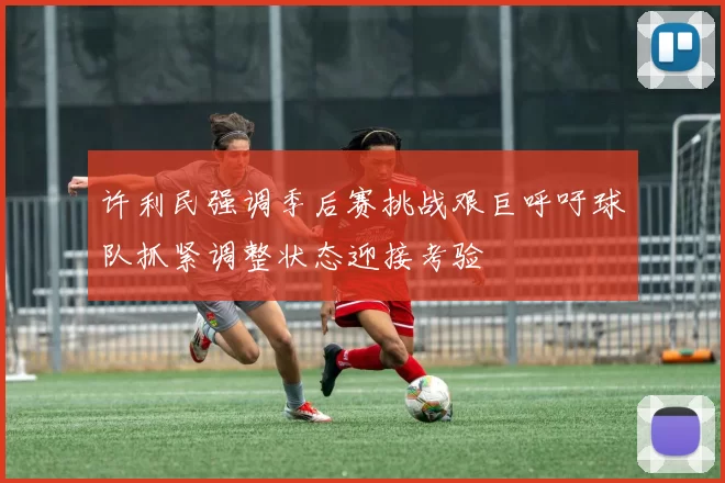 许利民强调季后赛挑战艰巨呼吁球队抓紧调整状态迎接考验