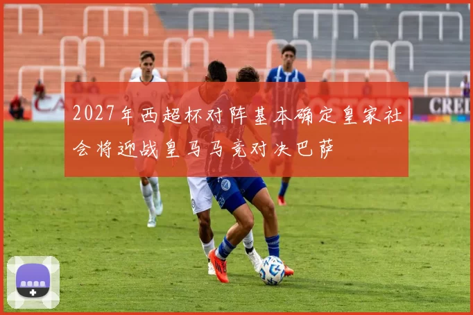 2027年西超杯对阵基本确定皇家社会将迎战皇马马竞对决巴萨