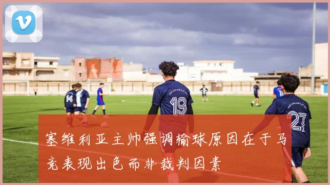 塞维利亚主帅强调输球原因在于马竞表现出色而非裁判因素