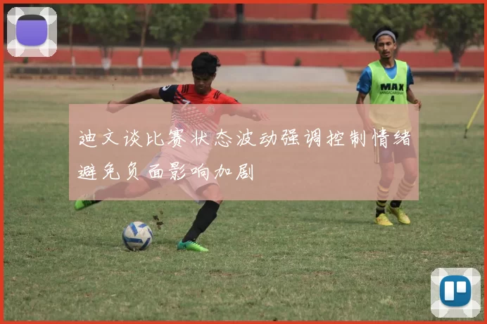 迪文谈比赛状态波动强调控制情绪避免负面影响加剧