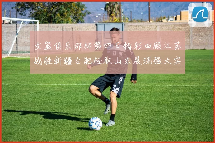 女篮俱乐部杯第四日精彩回顾江苏战胜新疆合肥轻取山东展现强大实力