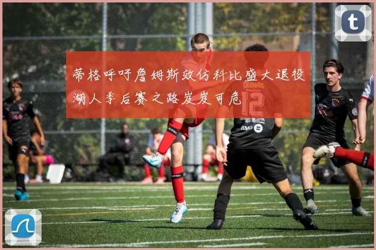 蒂格呼吁詹姆斯效仿科比盛大退役湖人季后赛之路岌岌可危