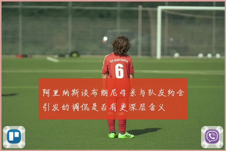 阿里纳斯谈布朗尼母亲与队友约会引发的调侃是否有更深层含义