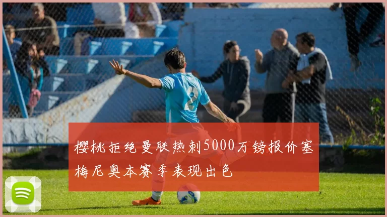 樱桃拒绝曼联热刺5000万镑报价塞梅尼奥本赛季表现出色