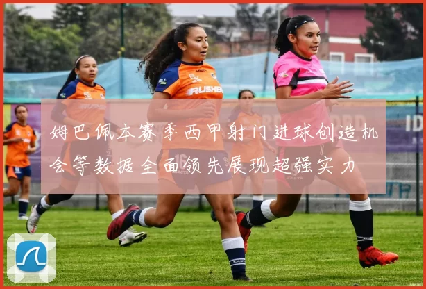 姆巴佩本赛季西甲射门进球创造机会等数据全面领先展现超强实力