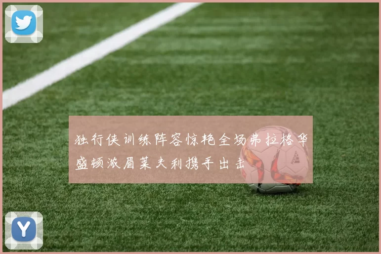 独行侠训练阵容惊艳全场弗拉格华盛顿浓眉莱夫利携手出击