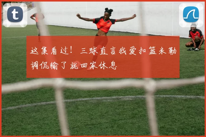 这集看过！三球直言我爱扣篮米勒调侃输了就回家休息